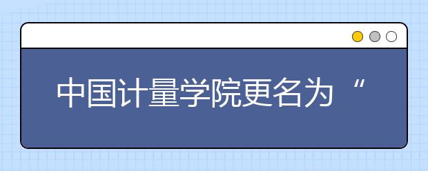 中国计量学院更名为“中国计量大学”