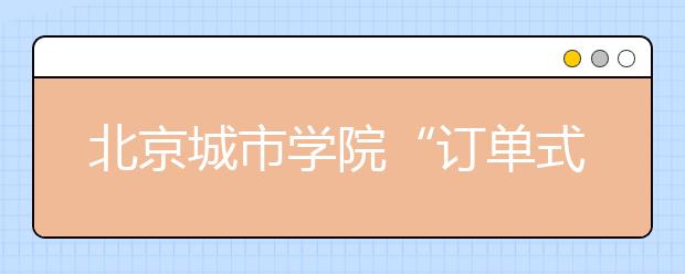 北京城市学院“订单式”培养促进大学生就业