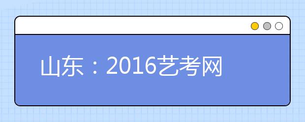 山东:2016艺考网报系统30日起关闭 4所院校变更招考信息