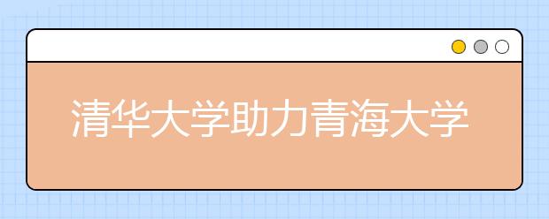 清华大学助力青海大学实现跨越式发展