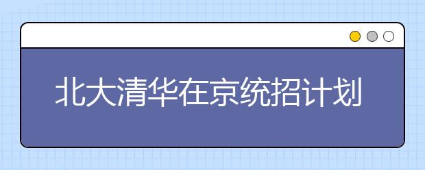 北大清华在京统招计划略减