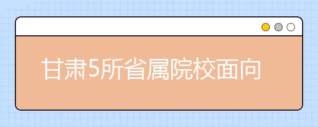 甘肃5所省属院校面向革命老区专项招生200人