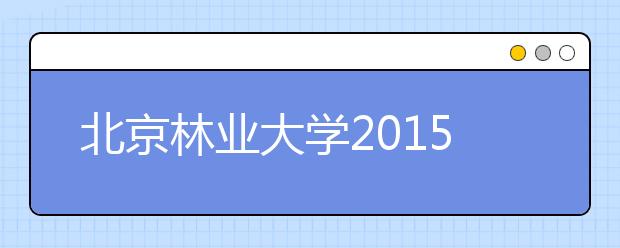 北京林业大学2015年招生情况简介