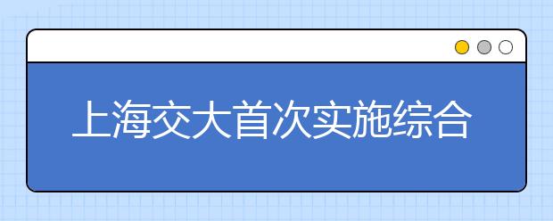 上海交大首次实施综合评价录取改革试点