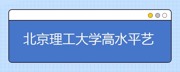 北京理工大学高水平艺术团开始网报