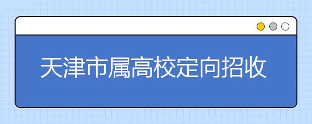 天津市属高校定向招收100名农村学生