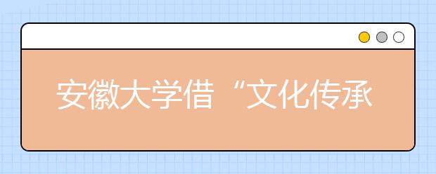 安徽大学借“文化传承”实现学校“差异化发展