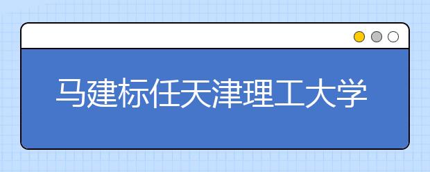 马建标任天津理工大学党委书记 荆洪阳任校长