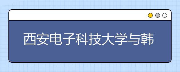 西安电子科技大学与韩国朝鲜大学签署合作协议