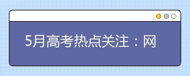 5月高考热点关注：网上咨询周、考前填报志愿、招生计划、高校招办访谈、校园开放日