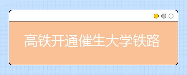 高铁开通催生大学铁路专业报考热 招生比例近8:1
