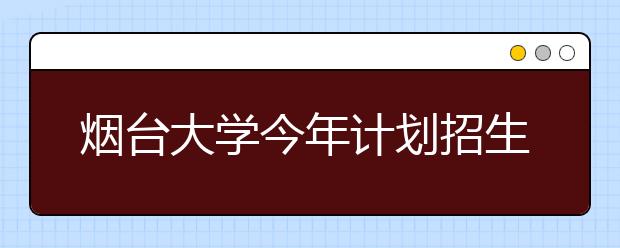 烟台大学今年计划招生7288人 共有55个普通本科专业