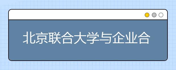 北京联合大学与企业合作培养“订单式人才”