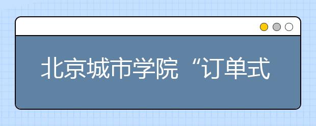 北京城市学院“订单式”培养促进大学生就业