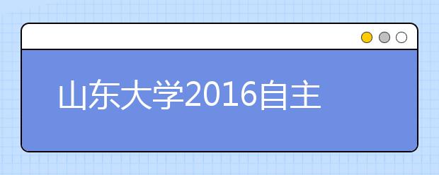 山东大学2016自主招生约招300人 首次设青岛校区蓝色硅谷计划