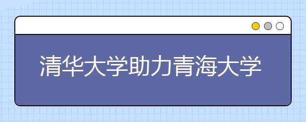 清华大学助力青海大学实现跨越式发展