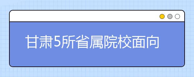 甘肃5所省属院校面向革命老区专项招生200人