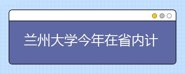 兰州大学今年在省内计划招生1100人