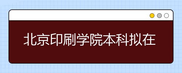 北京印刷学院本科拟在京招生500人左右