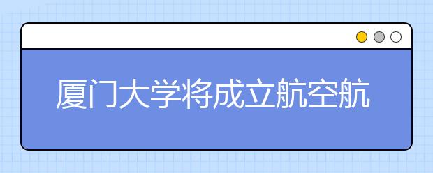 厦门大学将成立航空航天学院