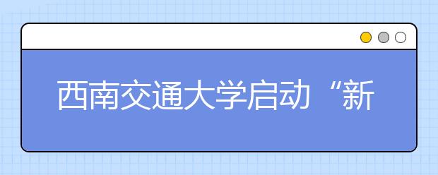 西南交通大学启动“新生季”新生导航计划