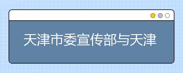 天津市委宣传部与天津师范大学共建新闻传播学院