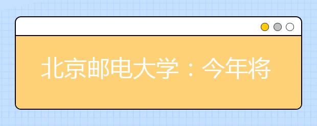 北京邮电大学：今年将探索本、硕、博联合培养