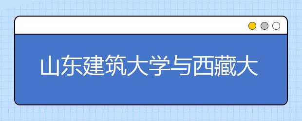 山东建筑大学与西藏大学开展合作办学