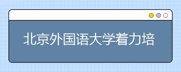 北京外国语大学着力培养学生就业竞争力