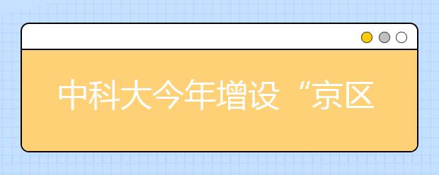 中科大今年增设“京区英才班”招350人 毕业去向为北京