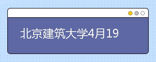 北京建筑大学4月19日将举办校园开放日暨全国高招联合咨询会