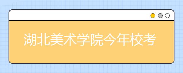 湖北美术学院今年校考锐减2万人次