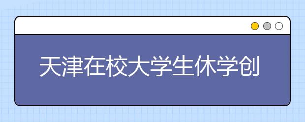 天津在校大学生休学创业可保学籍 