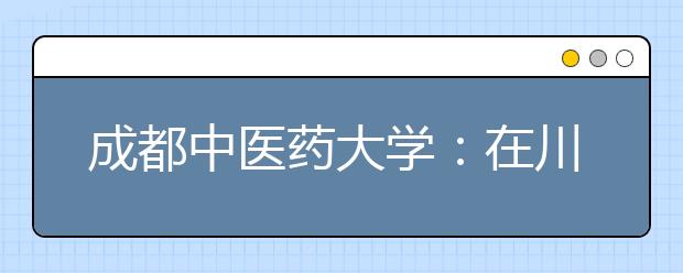 成都中医药大学：在川招生计划共计4001名