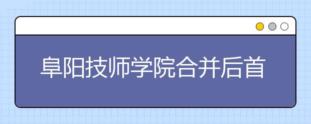 阜阳技师学院合并后首次向社会招生