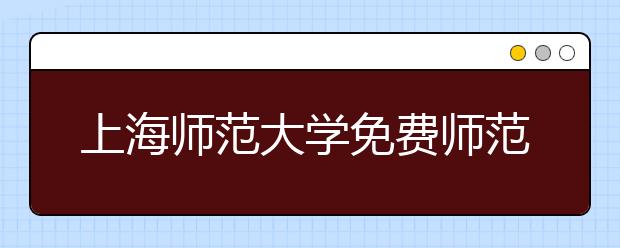 上海师范大学免费师范生报名启动