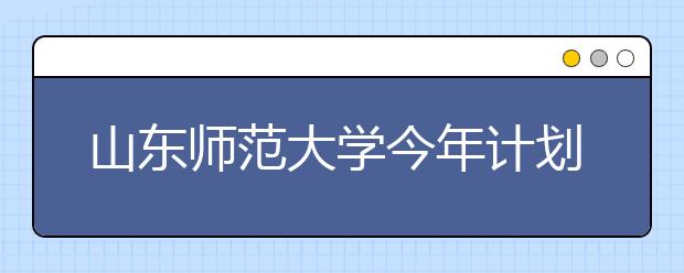 山东师范大学今年计划招收8500名本科生