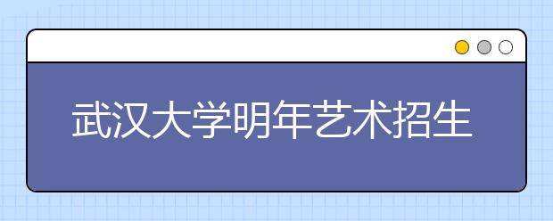 武汉大学明年艺术招生有三大变化 艺术生不得转入非艺术类专业学习