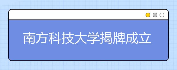 南方科技大学揭牌成立 承载高教改革使命