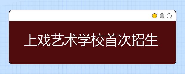 上戏艺术学校首次招生将开始于5月15日