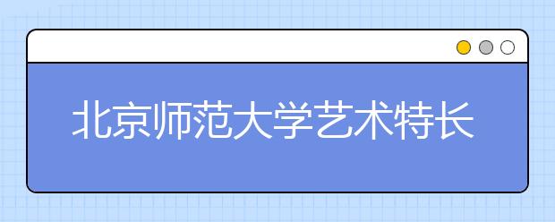 北京师范大学艺术特长生招生有三变 