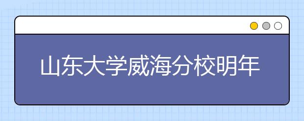 山东大学威海分校明年与山东大学实行统一招生