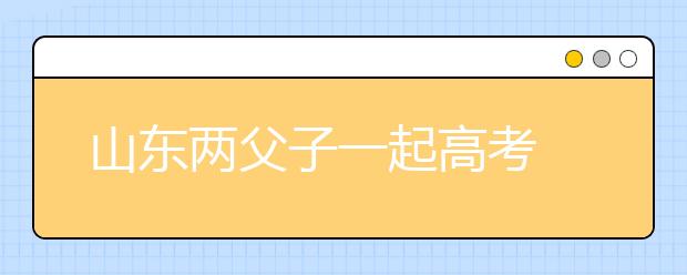 山东两父子一起高考 同时收获大学录取通知书