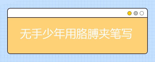 无手少年用胳膊夹笔写字 坚忍刻苦高分考上大学