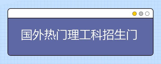 国外热门理工科招生门槛提升 回国就业趋势向好