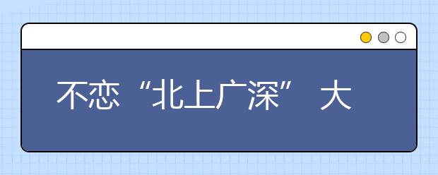 不恋“北上广深” 大学生就业“重心下沉”