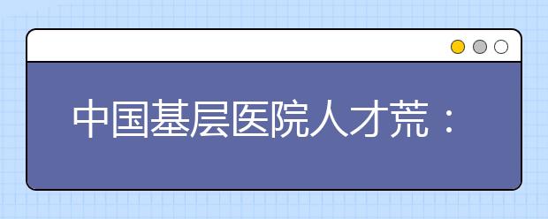 中国基层医院人才荒:需要的招不来 招来的用不上