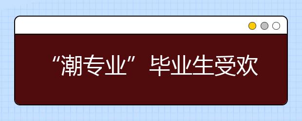 “潮专业”毕业生受欢迎 海南高就业专业探寻