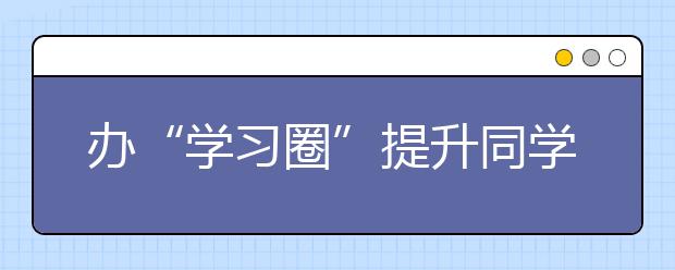 办“学习圈”提升同学就业竞争力