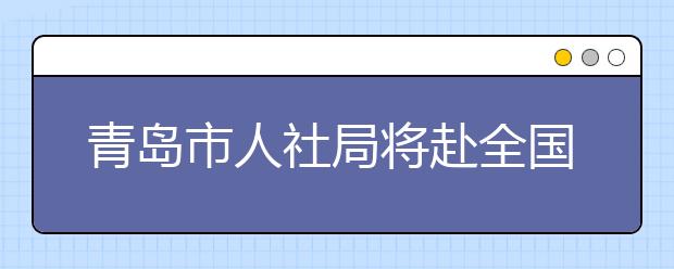 青岛市人社局将赴全国十个重点城市高校招聘人才